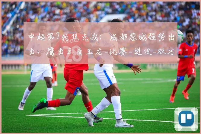 中超第7轮焦点战：成都蓉城强势出击，鹰击云南玉龙_比赛_进攻_双方