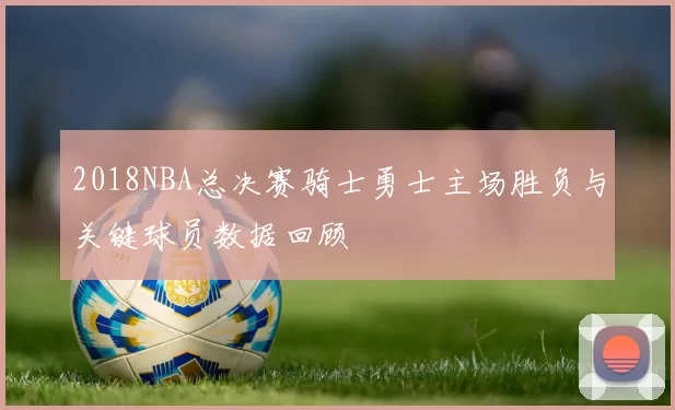 2018NBA总决赛骑士勇士主场胜负与关键球员数据回顾