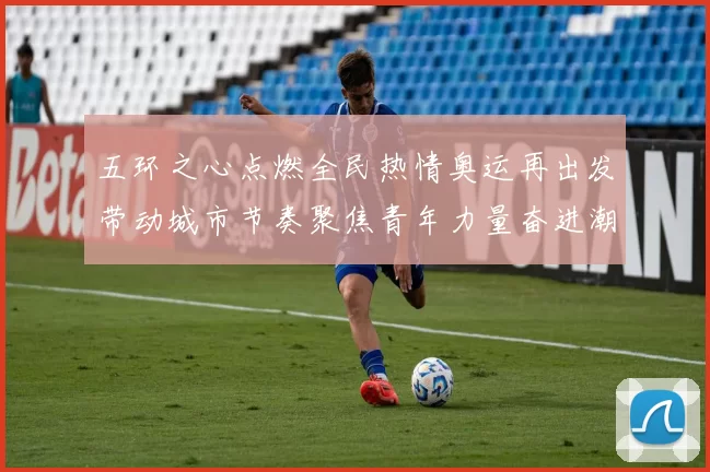 五环之心点燃全民热情奥运再出发带动城市节奏聚焦青年力量奋进潮