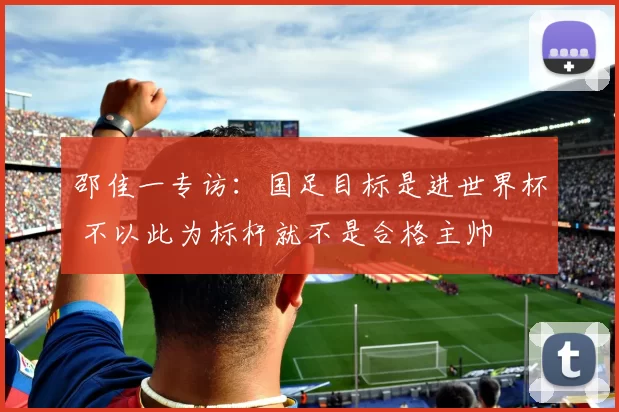 邵佳一专访:国足目标是进世界杯 不以此为标杆就不是合格主帅