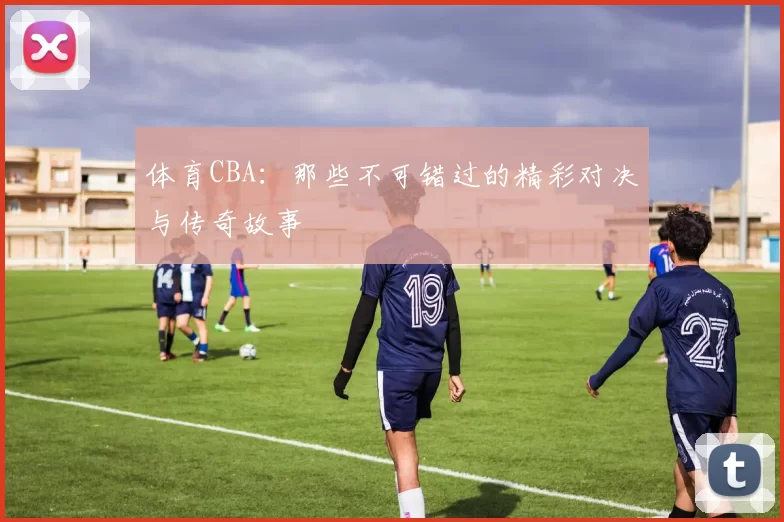 体育CBA：那些不可错过的精彩对决与传奇故事