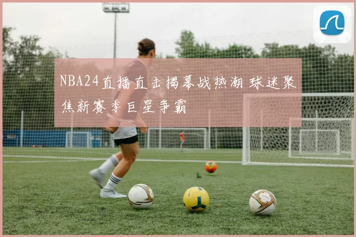 NBA24直播直击揭幕战热潮 球迷聚焦新赛季巨星争霸