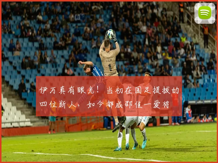 伊万真有眼光！当初在国足提拔的四位新人，如今都成邵佳一爱将