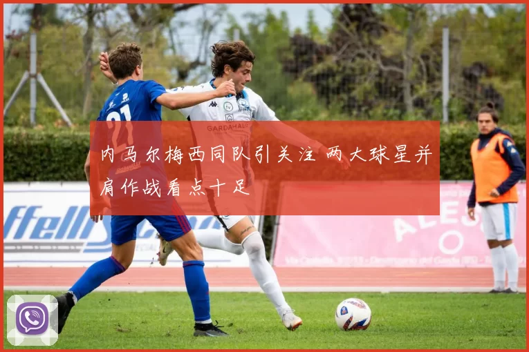 内马尔梅西同队引关注 两大球星并肩作战看点十足