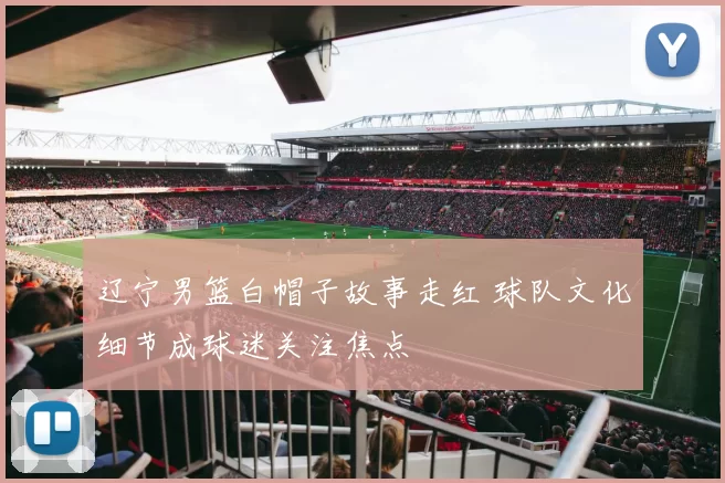 辽宁男篮白帽子故事走红 球队文化细节成球迷关注焦点