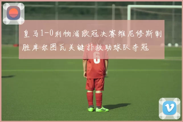 皇马1-0利物浦欧冠决赛维尼修斯制胜库尔图瓦关键扑救助球队夺冠