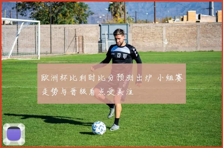 欧洲杯比利时比分预测出炉 小组赛走势与晋级看点受关注