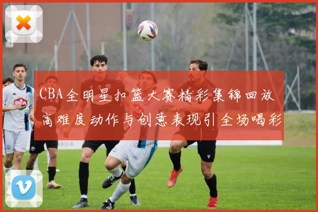 CBA全明星扣篮大赛精彩集锦回放 高难度动作与创意表现引全场喝彩