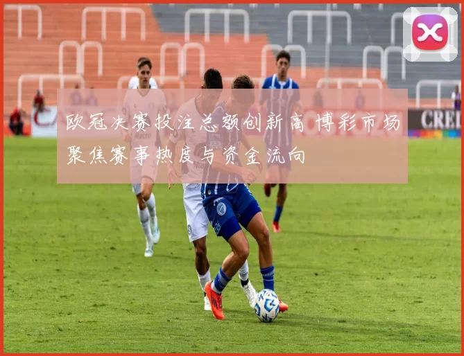 欧冠决赛投注总额创新高 博彩市场聚焦赛事热度与资金流向