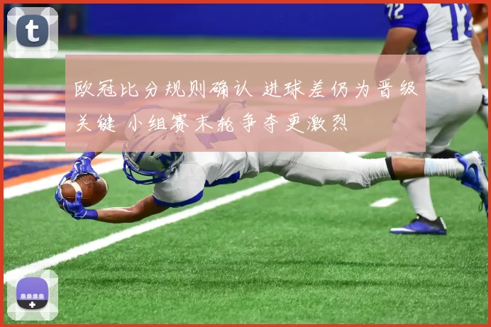欧冠比分规则确认 进球差仍为晋级关键 小组赛末轮争夺更激烈