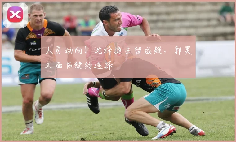 人员动向！沈梓捷去留成疑，郭昊文面临续约选择