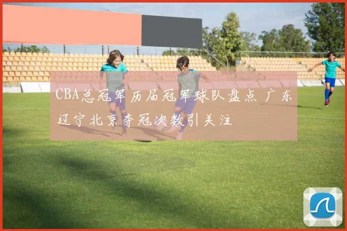 CBA总冠军历届冠军球队盘点 广东辽宁北京夺冠次数引关注