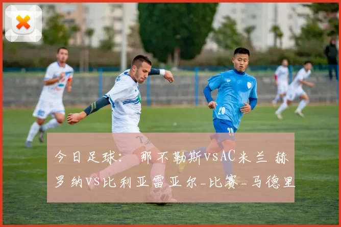 今日足球： 那不勒斯vsAC米兰 赫罗纳vs比利亚雷亚尔_比赛_马德里竞技_意甲