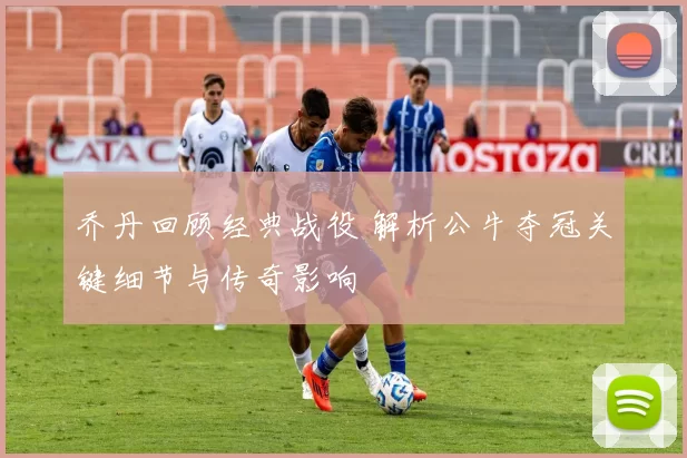 乔丹回顾经典战役 解析公牛夺冠关键细节与传奇影响