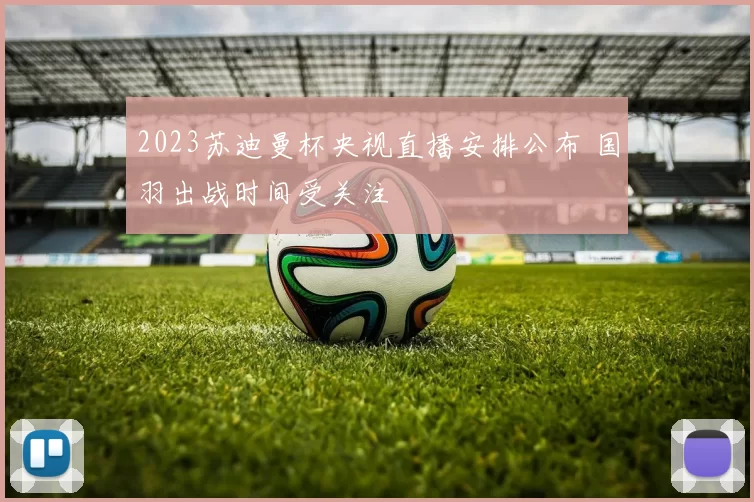 2023苏迪曼杯央视直播安排公布 国羽出战时间受关注