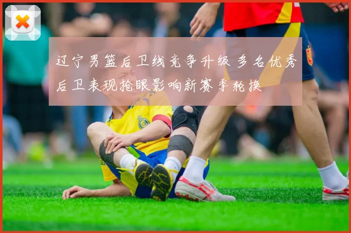 辽宁男篮后卫线竞争升级 多名优秀后卫表现抢眼影响新赛季轮换