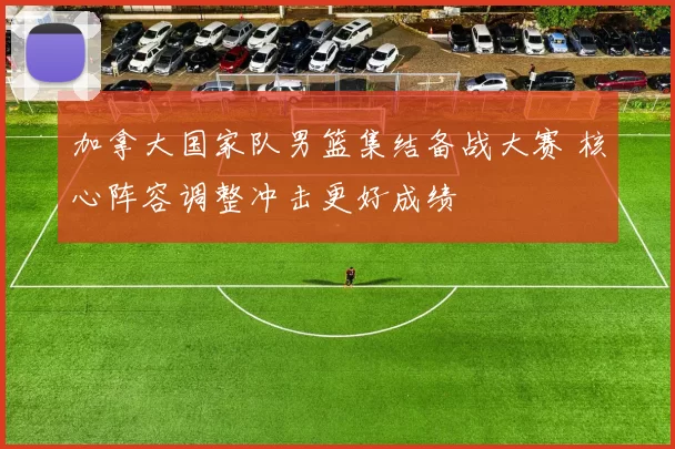 加拿大国家队男篮集结备战大赛 核心阵容调整冲击更好成绩