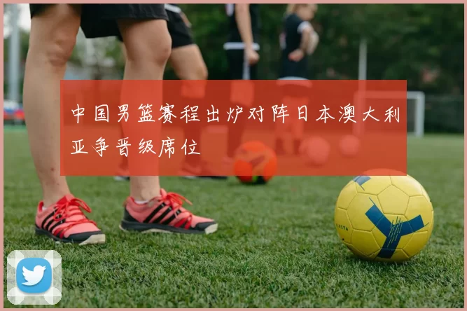 中国男篮赛程出炉对阵日本澳大利亚争晋级席位