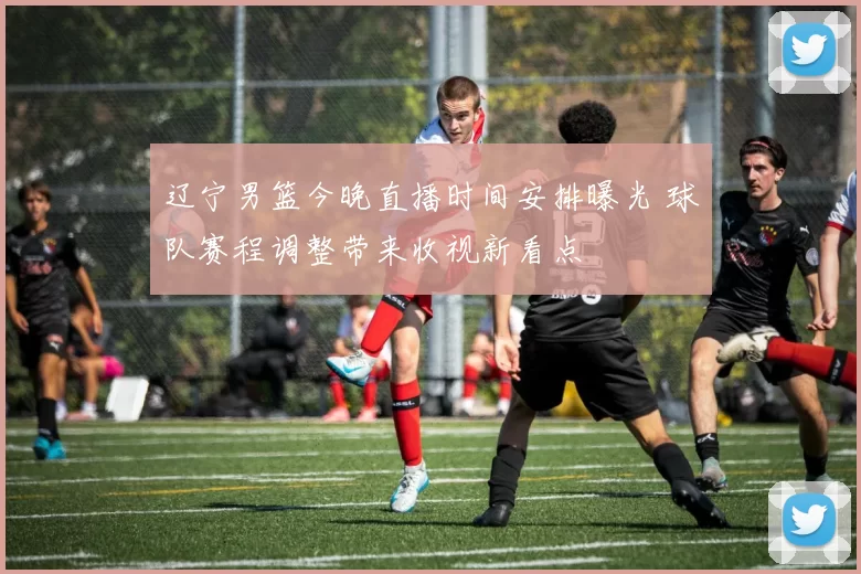 辽宁男篮今晚直播时间安排曝光 球队赛程调整带来收视新看点