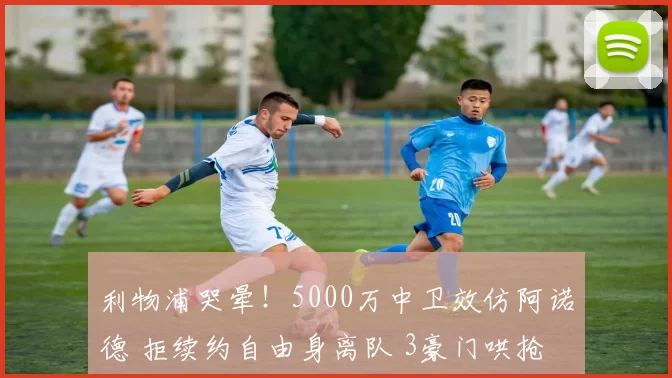 利物浦哭晕！5000万中卫效仿阿诺德 拒续约自由身离队 3豪门哄抢