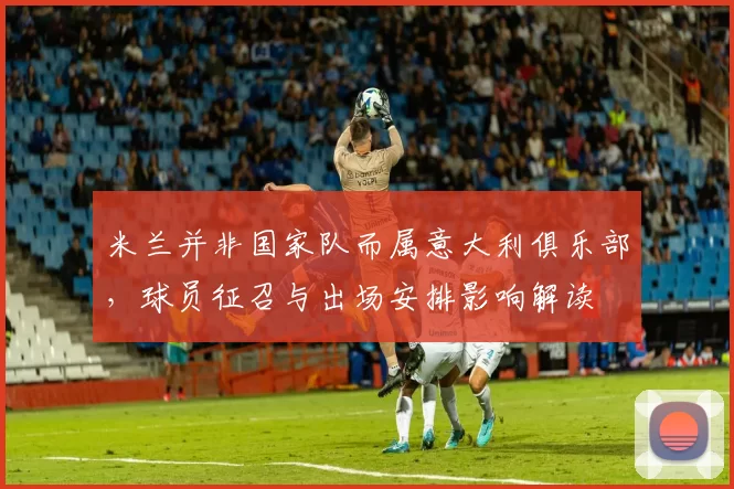 米兰并非国家队而属意大利俱乐部,球员征召与出场安排影响解读