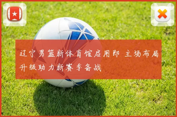 辽宁男篮新体育馆启用即 主场布局升级助力新赛季备战