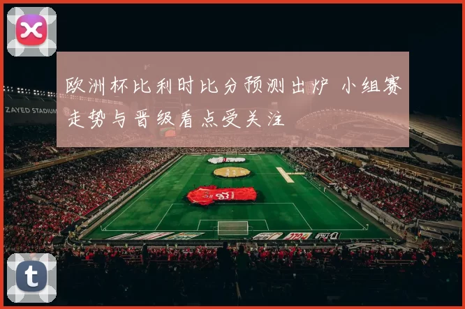 欧洲杯比利时比分预测出炉 小组赛走势与晋级看点受关注