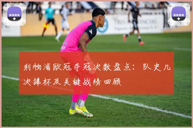 利物浦欧冠夺冠次数盘点：队史几次捧杯及关键战绩回顾