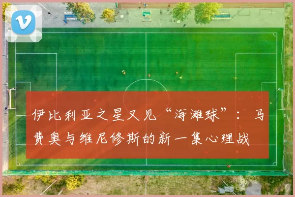 伊比利亚之星又见“海滩球”：马费奥与维尼修斯的新一集心理战