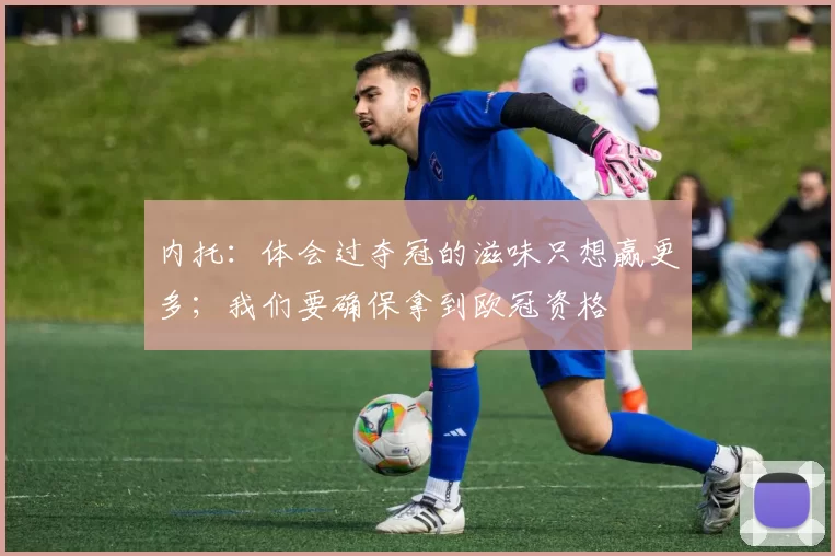 内托:体会过夺冠的滋味只想赢更多;我们要确保拿到欧冠资格