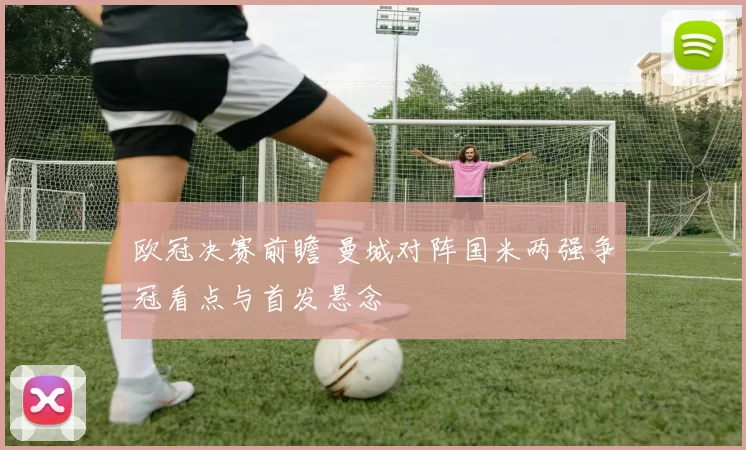 欧冠决赛前瞻 曼城对阵国米两强争冠看点与首发悬念