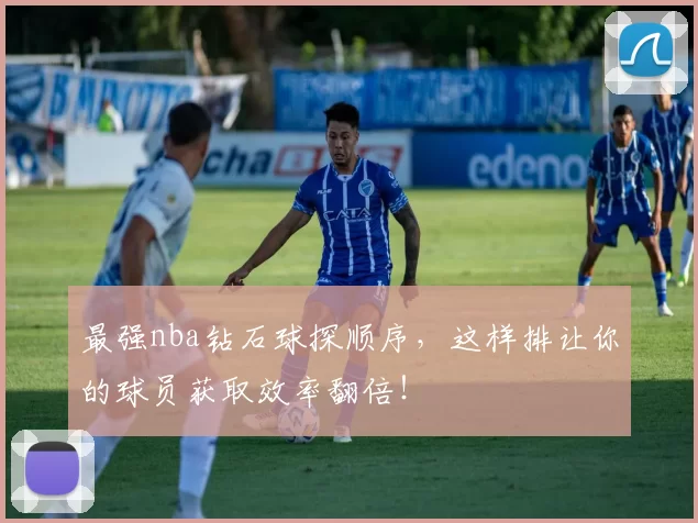 最强nba钻石球探顺序，这样排让你的球员获取效率翻倍！