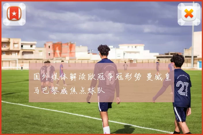 国外媒体解读欧冠争冠形势 曼城皇马巴黎成焦点球队