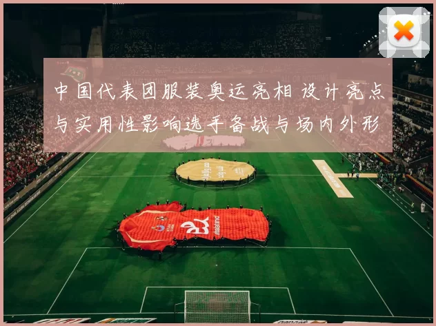 中国代表团服装奥运亮相 设计亮点与实用性影响选手备战与场内外形象