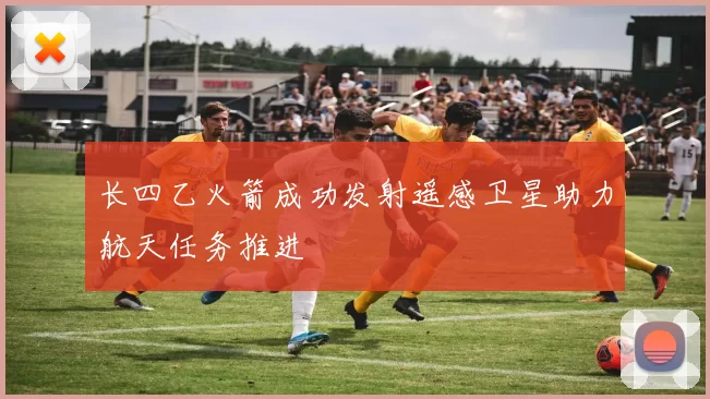 长四乙火箭成功发射遥感卫星助力航天任务推进