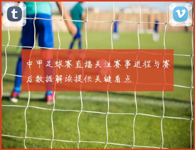 中甲足球赛直播关注赛事进程与赛后数据解读提供关键看点