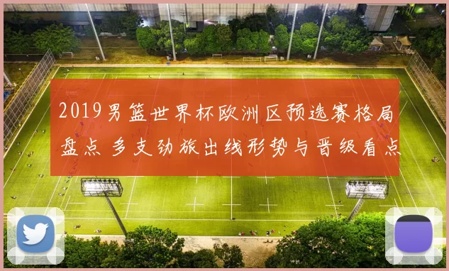 2019男篮世界杯欧洲区预选赛格局盘点 多支劲旅出线形势与晋级看点解析