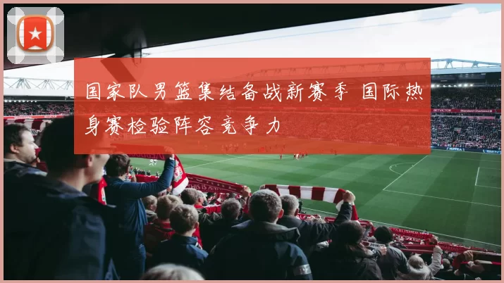 国家队男篮集结备战新赛季 国际热身赛检验阵容竞争力