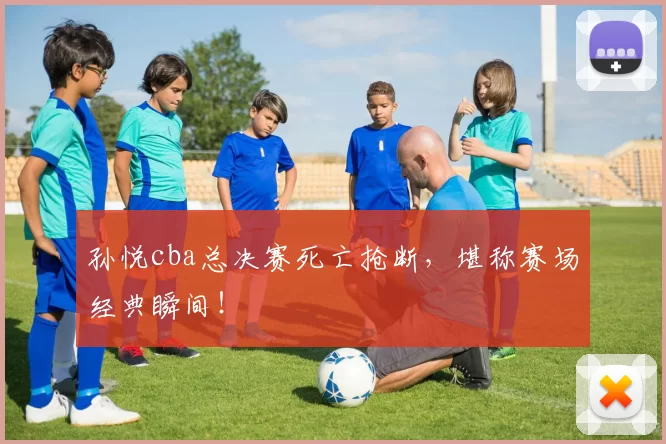 孙悦cba总决赛死亡抢断，堪称赛场经典瞬间！