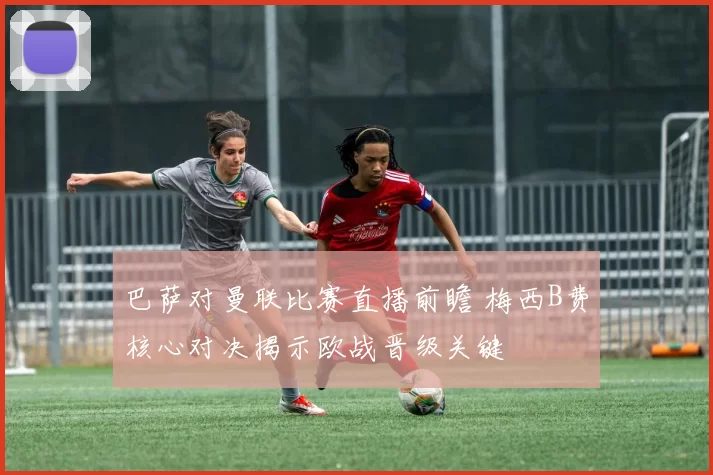 巴萨对曼联比赛直播前瞻 梅西B费核心对决揭示欧战晋级关键