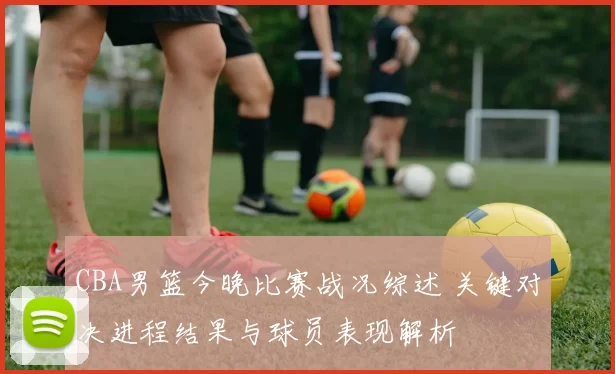 CBA男篮今晚比赛战况综述 关键对决进程结果与球员表现解析