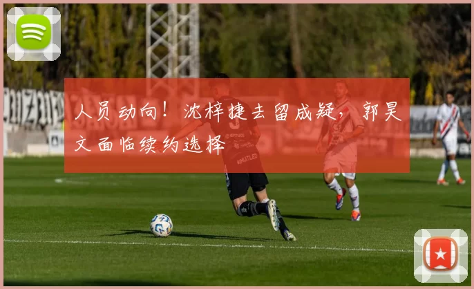 人员动向！沈梓捷去留成疑，郭昊文面临续约选择