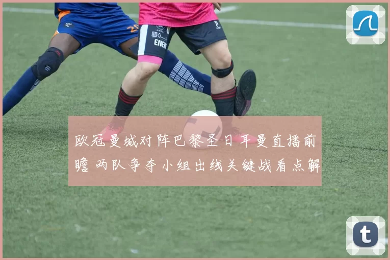 欧冠曼城对阵巴黎圣日耳曼直播前瞻 两队争夺小组出线关键战看点解析