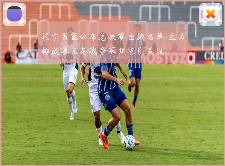 辽宁男篮公布总决赛出战名单 主力构成曝光备战争冠焦点引关注