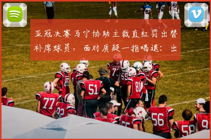 亚冠决赛马宁协助主裁直红罚出替补席球员，面对质疑一指喝退：出去