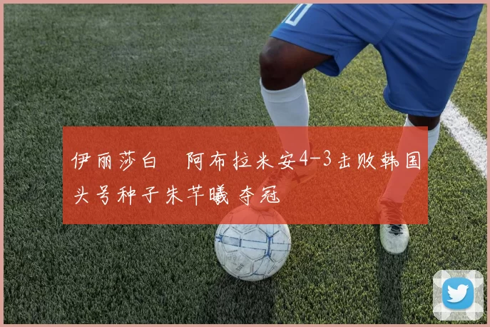 伊丽莎白・阿布拉米安4-3击败韩国头号种子朱芊曦 夺冠