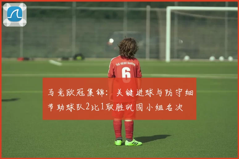 马竞欧冠集锦：关键进球与防守细节助球队2比1取胜巩固小组名次