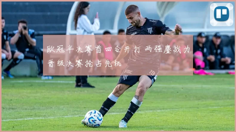 欧冠半决赛首回合开打 两强鏖战为晋级决赛抢占先机