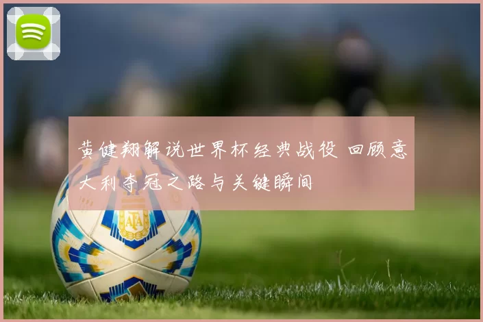 黄健翔解说世界杯经典战役 回顾意大利夺冠之路与关键瞬间