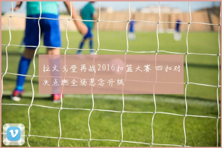 拉文戈登再战2016扣篮大赛 四扣对决点燃全场悬念升级